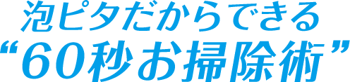 泡ピタだから出来る“60秒お掃除術”