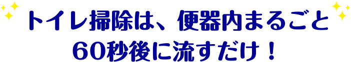 トイレ掃除は、便器内まるごと60秒後に流すだけ!